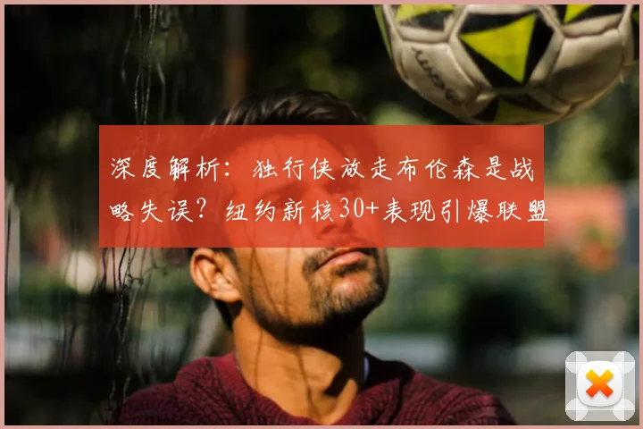 深度解析：独行侠放走布伦森是战略失误？纽约新核30+表现引爆联盟