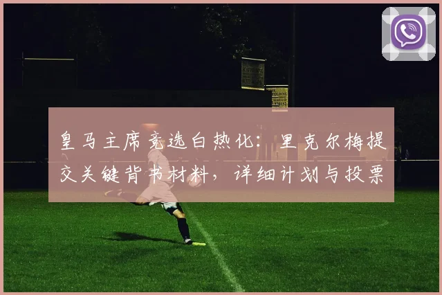 皇马主席竞选白热化：里克尔梅提交关键背书材料，详细计划与投票流程引关注