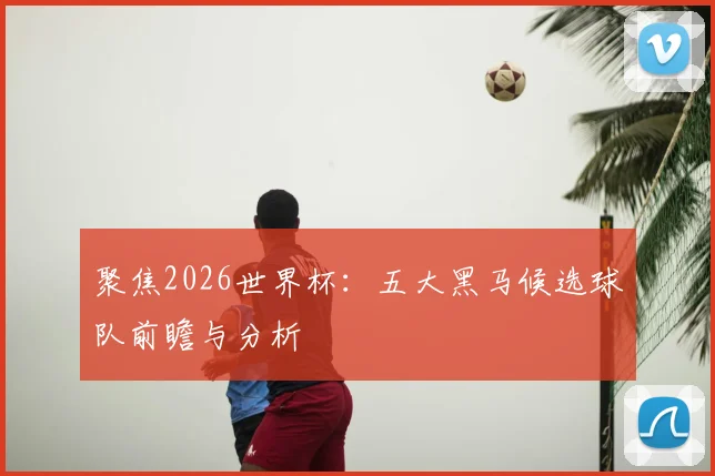 聚焦2026世界杯：五大黑马候选球队前瞻与分析
