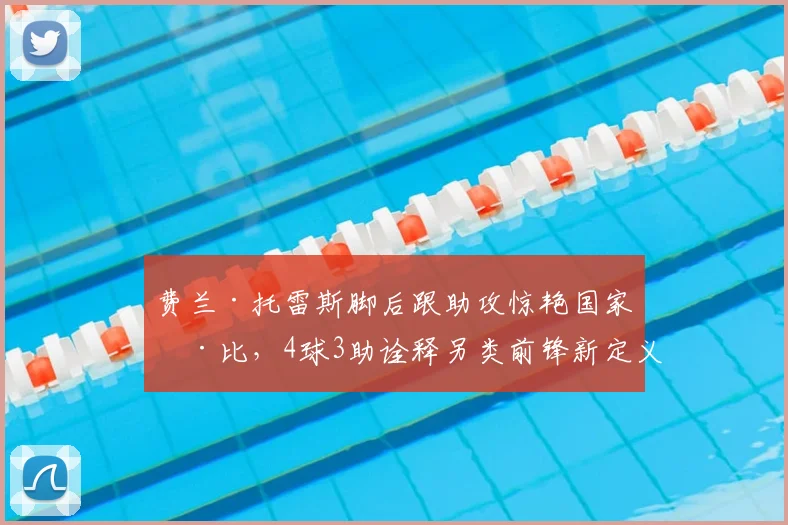 费兰·托雷斯脚后跟助攻惊艳国家德比，4球3助诠释另类前锋新定义