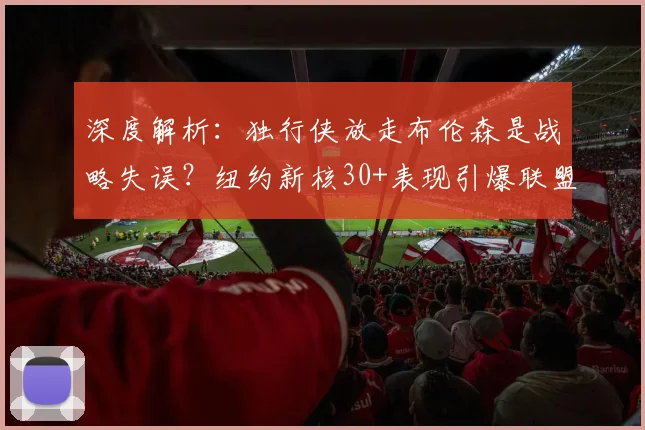 深度解析:独行侠放走布伦森是战略失误?纽约新核30+表现引爆联盟