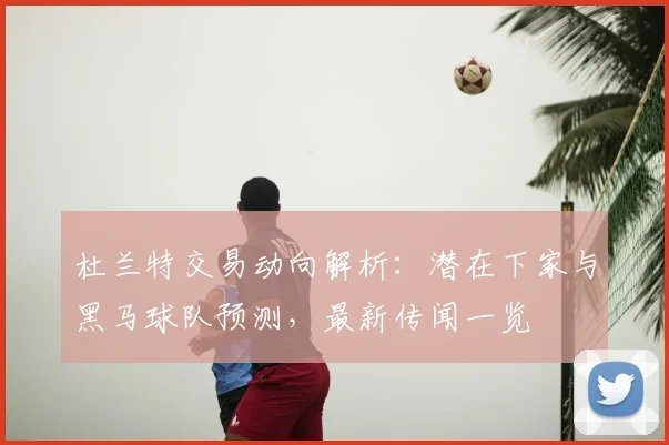 杜兰特交易动向解析：潜在下家与黑马球队预测，最新传闻一览