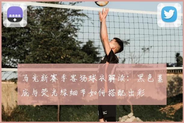 马竞新赛季客场球衣解读:黑色基底与荧光绿细节如何搭配出彩